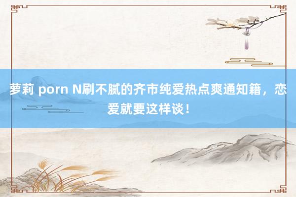 萝莉 porn N刷不腻的齐市纯爱热点爽通知籍，恋爱就要这样谈！