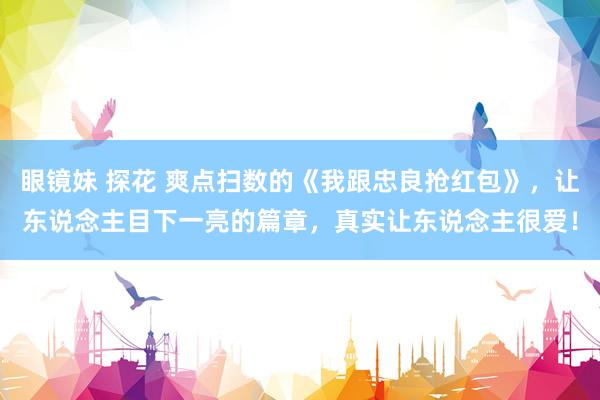 眼镜妹 探花 爽点扫数的《我跟忠良抢红包》，让东说念主目下一亮的篇章，真实让东说念主很爱！
