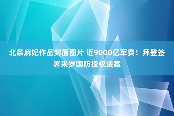 北条麻妃作品封面图片 近9000亿军费！拜登签署来岁国防授权法案