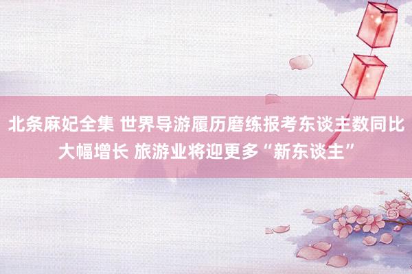 北条麻妃全集 世界导游履历磨练报考东谈主数同比大幅增长 旅游业将迎更多“新东谈主”
