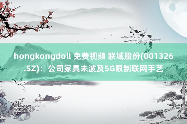 hongkongdoll 免费视频 联域股份(001326.SZ)：公司家具未波及5G限制联网手艺