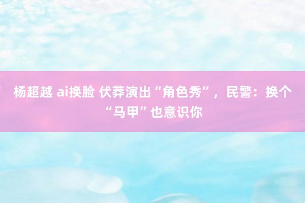 杨超越 ai换脸 伏莽演出“角色秀”，民警：换个“马甲”也意识你