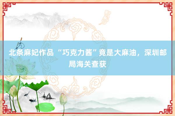 北条麻妃作品 “巧克力酱”竟是大麻油，深圳邮局海关查获