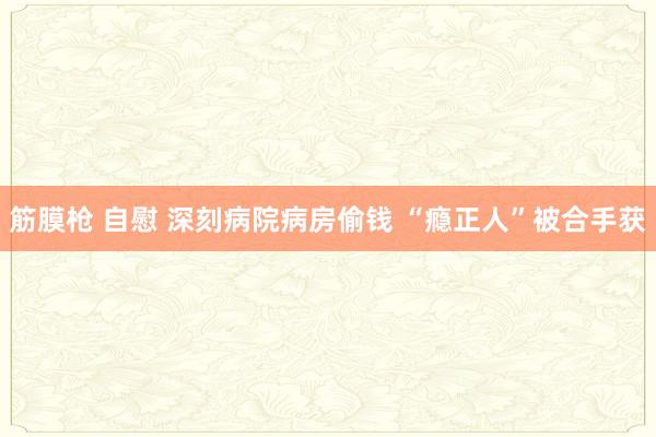 筋膜枪 自慰 深刻病院病房偷钱 “瘾正人”被合手获