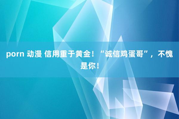 porn 动漫 信用重于黄金！“诚信鸡蛋哥”，不愧是你！