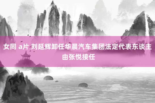 女同 a片 刘延辉卸任华晨汽车集团法定代表东谈主 由张悦接任