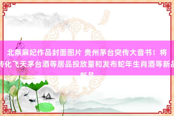 北条麻妃作品封面图片 贵州茅台突传大音书！将转化飞天茅台酒等居品投放量和发布蛇年生肖酒等新品