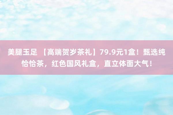 美腿玉足 【高端贺岁茶礼】79.9元1盒！甄选纯恰恰茶，红色国风礼盒，直立体面大气！