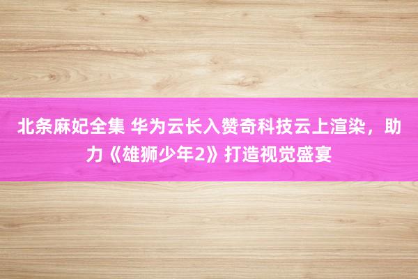 北条麻妃全集 华为云长入赞奇科技云上渲染，助力《雄狮少年2》打造视觉盛宴