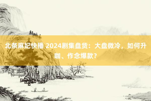 北条麻妃快播 2024剧集盘货：大盘微冷，如何升咖、作念爆款？