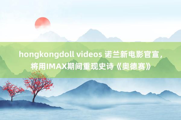 hongkongdoll videos 诺兰新电影官宣，将用IMAX期间重现史诗《奥德赛》