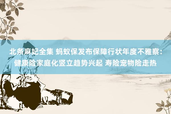 北条麻妃全集 蚂蚁保发布保障行状年度不雅察：健康险家庭化竖立趋势兴起 寿险宠物险走热