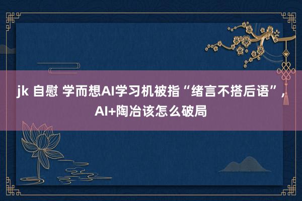 jk 自慰 学而想AI学习机被指“绪言不搭后语”，AI+陶冶该怎么破局