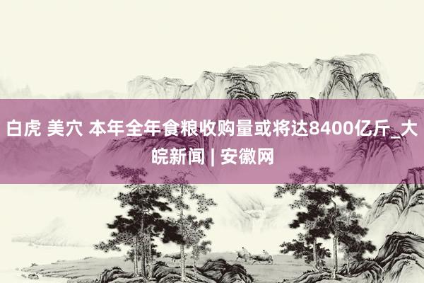 白虎 美穴 本年全年食粮收购量或将达8400亿斤_大皖新闻 | 安徽网