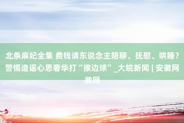 北条麻妃全集 费钱请东说念主陪聊、抚慰、哄睡？警惕造谣心思奢华打“擦边球”_大皖新闻 | 安徽网
