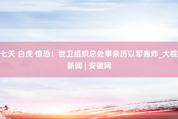 七天 白虎 惊恐！世卫组织总处事亲历以军轰炸_大皖新闻 | 安徽网