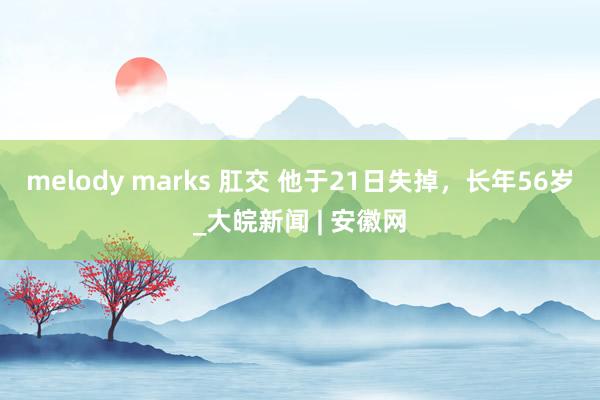 melody marks 肛交 他于21日失掉，长年56岁_大皖新闻 | 安徽网