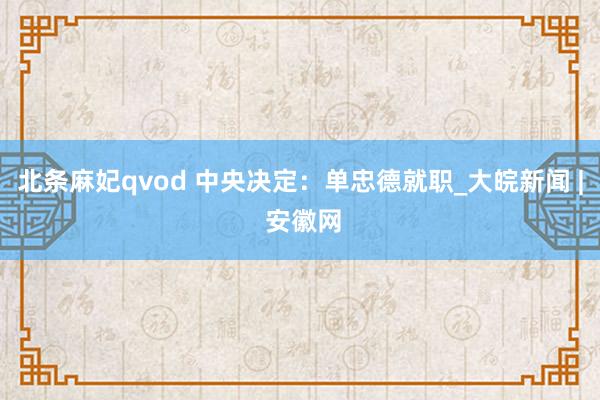 北条麻妃qvod 中央决定：单忠德就职_大皖新闻 | 安徽网