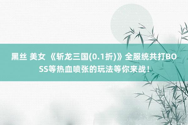 黑丝 美女 《斩龙三国(0.1折)》全服统共打BOSS等热血喷张的玩法等你来战！