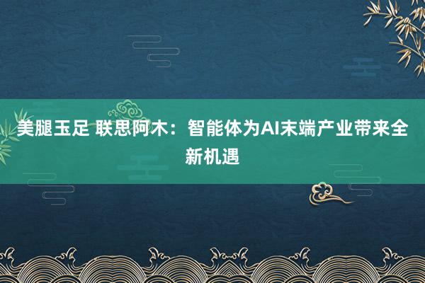 美腿玉足 联思阿木：智能体为AI末端产业带来全新机遇