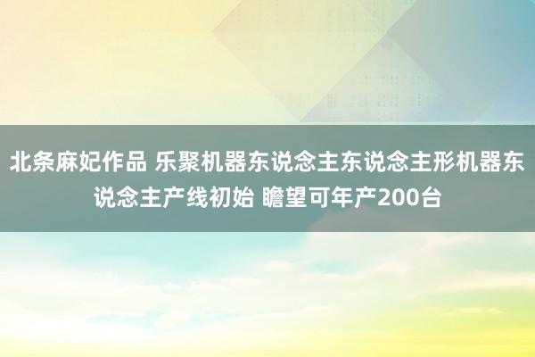 北条麻妃作品 乐聚机器东说念主东说念主形机器东说念主产线初始 瞻望可年产200台