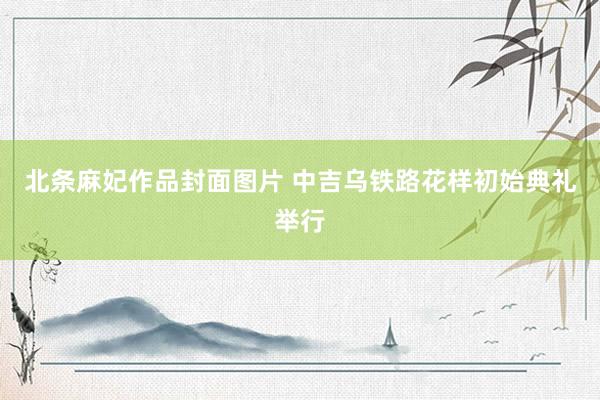 北条麻妃作品封面图片 中吉乌铁路花样初始典礼举行
