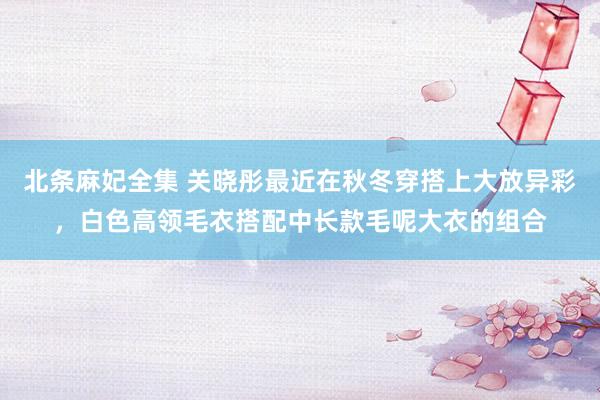北条麻妃全集 关晓彤最近在秋冬穿搭上大放异彩，白色高领毛衣搭配中长款毛呢大衣的组合
