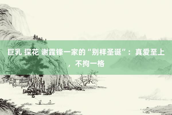 巨乳 探花 谢霆锋一家的“别样圣诞”：真爱至上，不拘一格