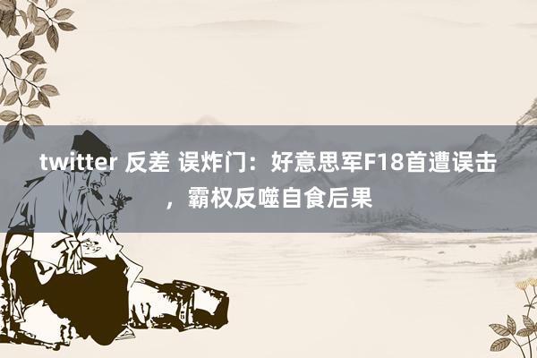 twitter 反差 误炸门：好意思军F18首遭误击，霸权反噬自食后果