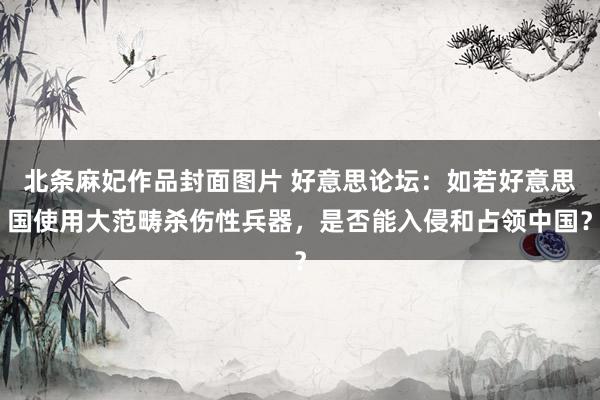 北条麻妃作品封面图片 好意思论坛：如若好意思国使用大范畴杀伤性兵器，是否能入侵和占领中国？