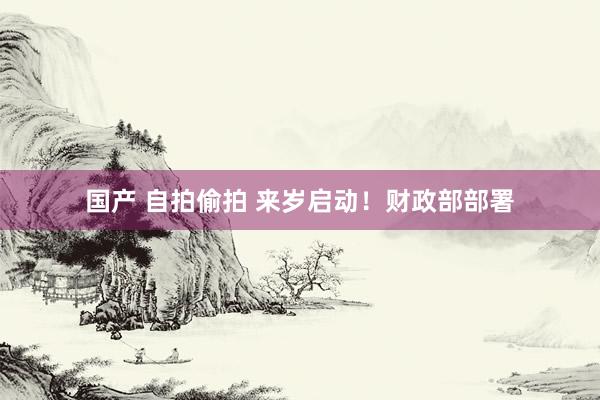国产 自拍偷拍 来岁启动！财政部部署