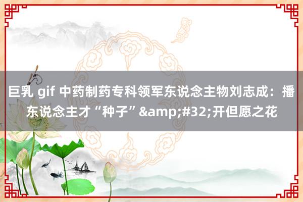 巨乳 gif 中药制药专科领军东说念主物刘志成：播东说念主才“种子”&#32;开但愿之花