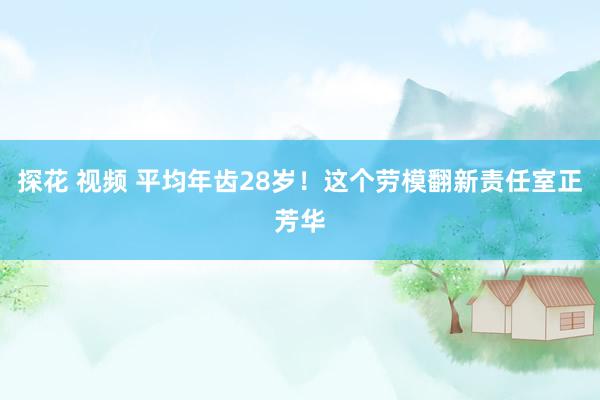 探花 视频 平均年齿28岁！这个劳模翻新责任室正芳华