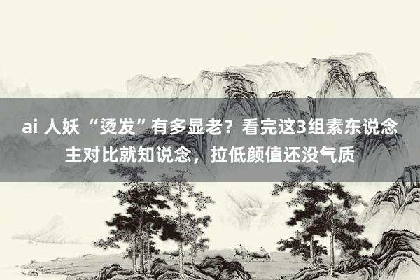 ai 人妖 “烫发”有多显老？看完这3组素东说念主对比就知说念，拉低颜值还没气质