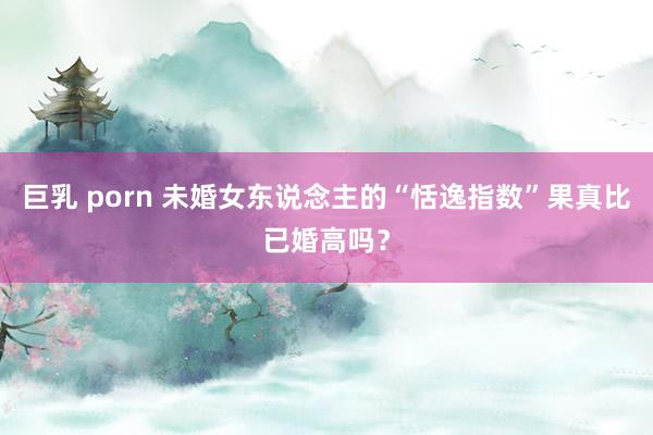 巨乳 porn 未婚女东说念主的“恬逸指数”果真比已婚高吗？
