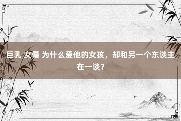 巨乳 女優 为什么爱他的女孩，却和另一个东谈主在一谈？