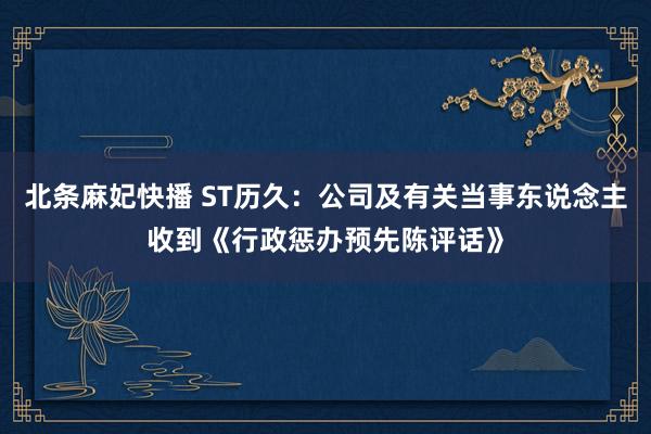 北条麻妃快播 ST历久：公司及有关当事东说念主收到《行政惩办预先陈评话》