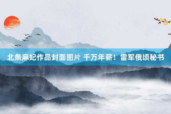 北条麻妃作品封面图片 千万年薪！雷军俄顷秘书