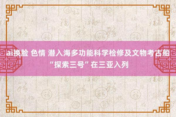 ai换脸 色情 潜入海多功能科学检修及文物考古船“探索三号”在三亚入列