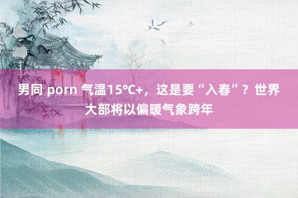 男同 porn 气温15℃+，这是要“入春”？世界大部将以偏暖气象跨年