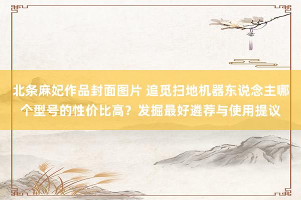 北条麻妃作品封面图片 追觅扫地机器东说念主哪个型号的性价比高？发掘最好遴荐与使用提议
