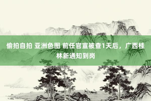 偷拍自拍 亚洲色图 前任官宣被查1天后，广西桂林新通知到岗