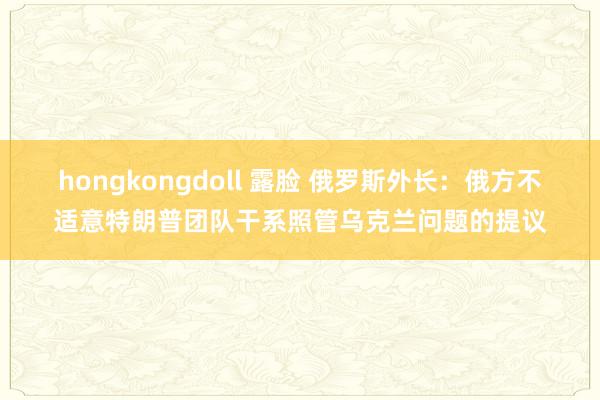 hongkongdoll 露脸 俄罗斯外长：俄方不适意特朗普团队干系照管乌克兰问题的提议