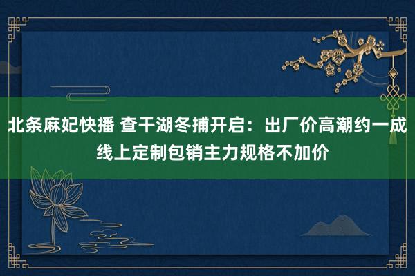 北条麻妃快播 查干湖冬捕开启：出厂价高潮约一成  线上定制包销主力规格不加价