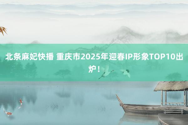 北条麻妃快播 重庆市2025年迎春IP形象TOP10出炉！