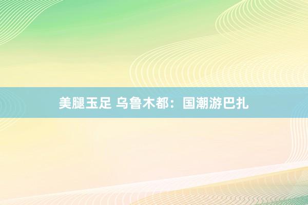 美腿玉足 乌鲁木都：国潮游巴扎