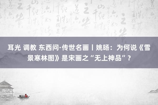 耳光 调教 东西问·传世名画丨姚旸：为何说《雪景寒林图》是宋画之“无上神品”？