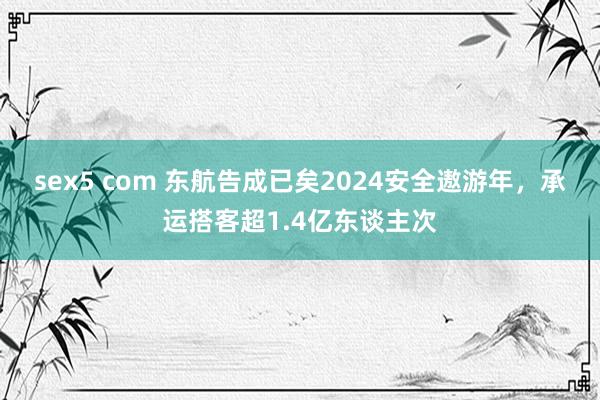 sex5 com 东航告成已矣2024安全遨游年，承运搭客超1.4亿东谈主次