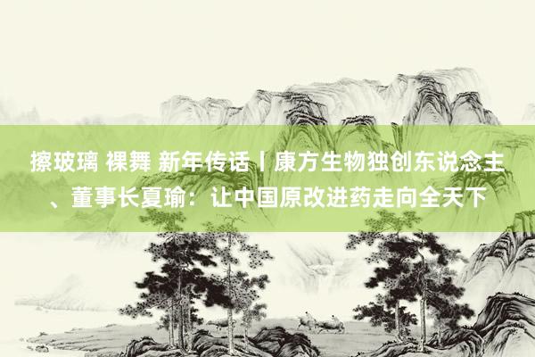 擦玻璃 裸舞 新年传话丨康方生物独创东说念主、董事长夏瑜：让中国原改进药走向全天下