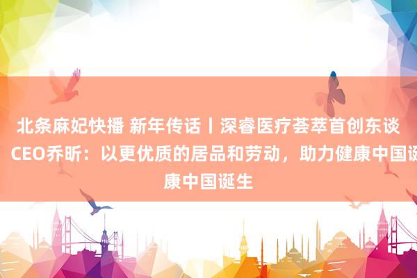 北条麻妃快播 新年传话丨深睿医疗荟萃首创东谈主、CEO乔昕：以更优质的居品和劳动，助力健康中国诞生